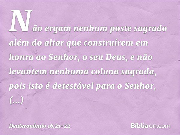 "Não ergam nenhum poste sagrado além do altar que construírem em honra ao Senhor, o seu Deus, e não levantem nenhuma coluna sagrada, pois isto é detestável para