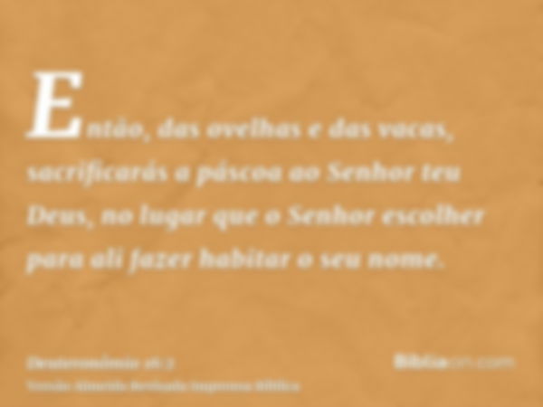 Então, das ovelhas e das vacas, sacrificarás a páscoa ao Senhor teu Deus, no lugar que o Senhor escolher para ali fazer habitar o seu nome.