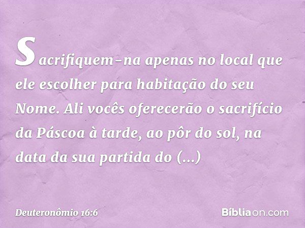 sacrifiquem-na apenas no local que ele escolher para habitação do seu Nome. Ali vocês oferecerão o sacrifício da Páscoa à tarde, ao pôr do sol, na data da sua p