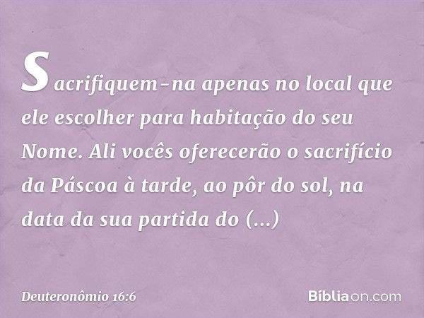 sacrifiquem-na apenas no local que ele escolher para habitação do seu Nome. Ali vocês oferecerão o sacrifício da Páscoa à tarde, ao pôr do sol, na data da sua p