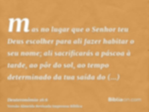 mas no lugar que o Senhor teu Deus escolher para ali fazer habitar o seu nome; ali sacrificarás a páscoa à tarde, ao pôr do sol, ao tempo determinado da tua saí