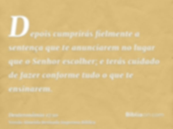 Depois cumprirás fielmente a sentença que te anunciarem no lugar que o Senhor escolher; e terás cuidado de fazer conforme tudo o que te ensinarem.