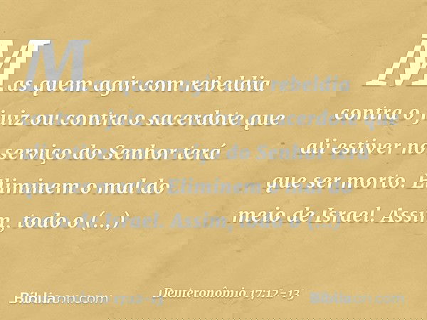 Mas quem agir com rebeldia contra o juiz ou contra o sacerdote que ali estiver no serviço do Senhor terá que ser morto. Eliminem o mal do meio de Israel. Assim,