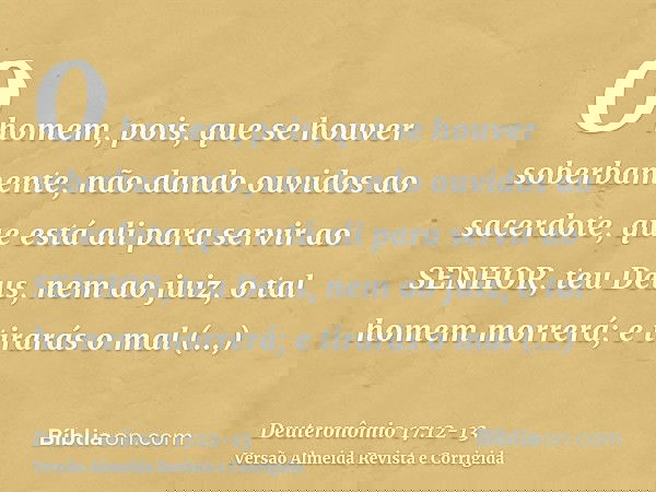 O homem, pois, que se houver soberbamente, não dando ouvidos ao sacerdote, que está ali para servir ao SENHOR, teu Deus, nem ao juiz, o tal homem morrerá; e tir