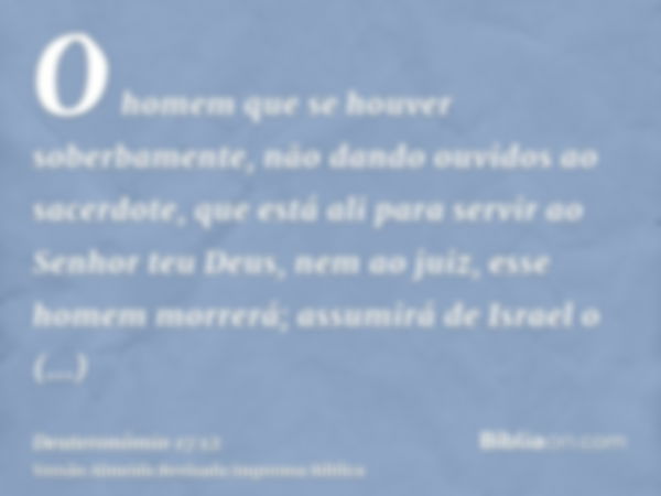 O homem que se houver soberbamente, não dando ouvidos ao sacerdote, que está ali para servir ao Senhor teu Deus, nem ao juiz, esse homem morrerá; assumirá de Is