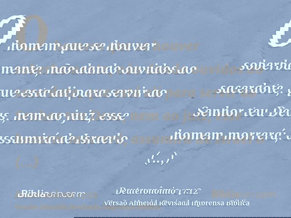 O homem que se houver soberbamente, não dando ouvidos ao sacerdote, que está ali para servir ao Senhor teu Deus, nem ao juiz, esse homem morrerá; assumirá de Is