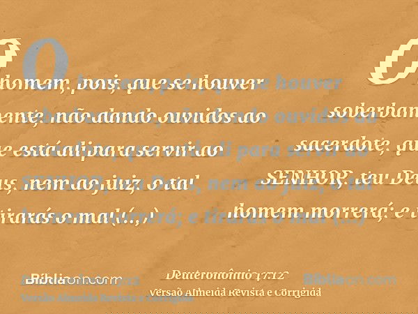 O homem, pois, que se houver soberbamente, não dando ouvidos ao sacerdote, que está ali para servir ao SENHOR, teu Deus, nem ao juiz, o tal homem morrerá; e tir