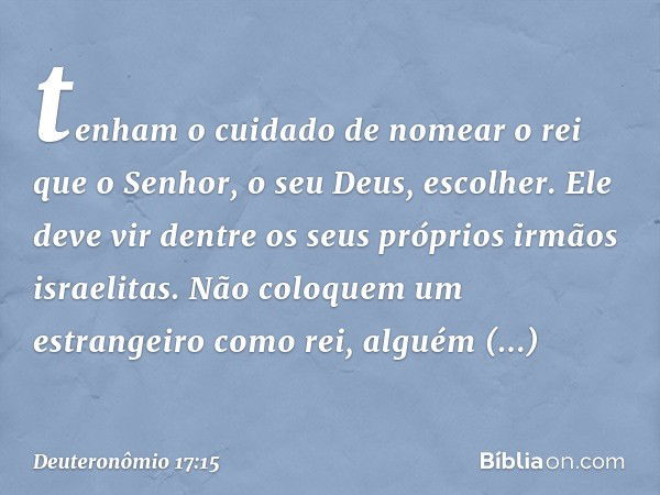 tenham o cuidado de nomear o rei que o Senhor, o seu Deus, escolher. Ele deve vir dentre os seus próprios irmãos israelitas. Não coloquem um estrangeiro como re