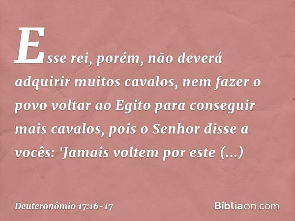 Esse rei, porém, não deverá adquirir muitos cavalos, nem fazer o povo voltar ao Egito para conseguir mais cavalos, pois o Senhor disse a vocês: 'Jamais voltem p