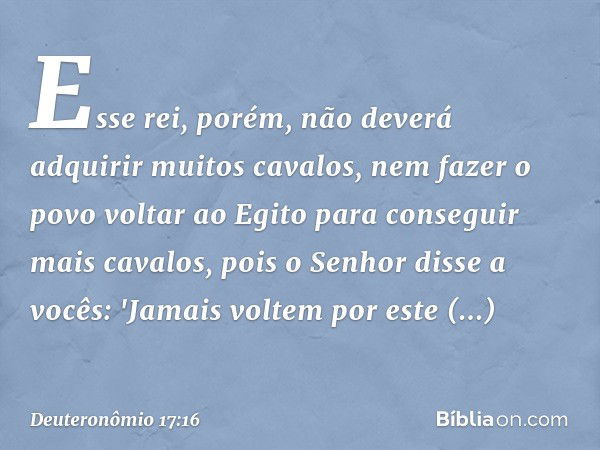 Esse rei, porém, não deverá adquirir muitos cavalos, nem fazer o povo voltar ao Egito para conseguir mais cavalos, pois o Senhor disse a vocês: 'Jamais voltem p