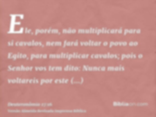 Ele, porém, não multiplicará para si cavalos, nem fará voltar o povo ao Egito, para multiplicar cavalos; pois o Senhor vos tem dito: Nunca mais voltareis por es