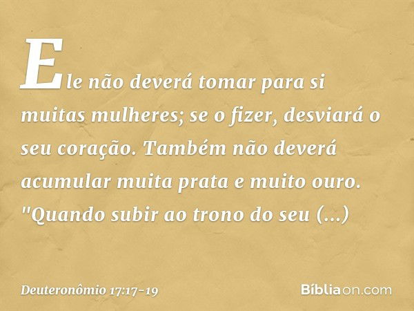 Ele não deverá tomar para si muitas mulheres; se o fizer, desviará o seu coração. Também não deverá acumular muita prata e muito ouro. "Quando subir ao trono do