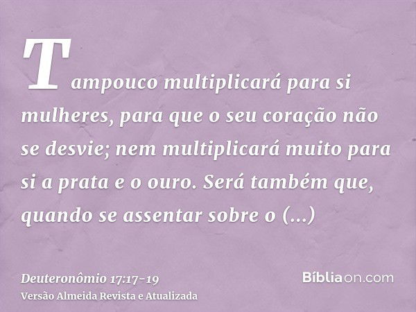 Tampouco multiplicará para si mulheres, para que o seu coração não se desvie; nem multiplicará muito para si a prata e o ouro.Será também que, quando se assenta