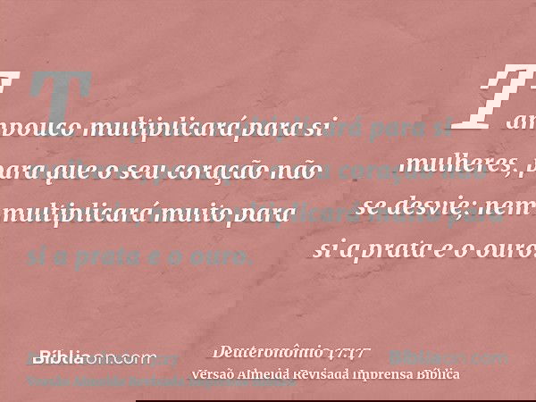 Tampouco multiplicará para si mulheres, para que o seu coração não se desvie; nem multiplicará muito para si a prata e o ouro.
