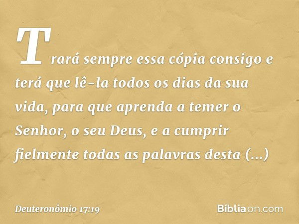 Trará sempre essa cópia consigo e terá que lê-la todos os dias da sua vida, para que aprenda a temer o Senhor, o seu Deus, e a cumprir fielmente todas as palavr