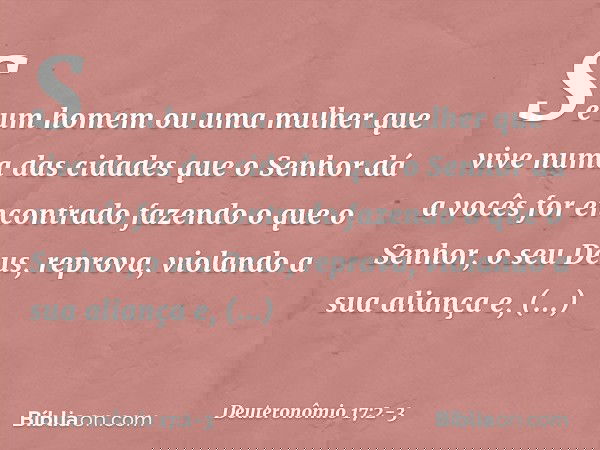 "Se um homem ou uma mulher que vive numa das cidades que o Senhor dá a vocês for encontrado fazendo o que o Senhor, o seu Deus, reprova, violando a sua aliança