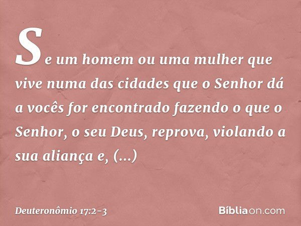 "Se um homem ou uma mulher que vive numa das cidades que o Senhor dá a vocês for encontrado fazendo o que o Senhor, o seu Deus, reprova, violando a sua aliança 