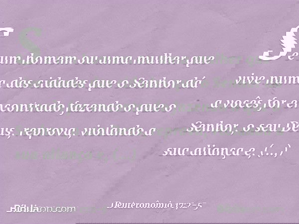 "Se um homem ou uma mulher que vive numa das cidades que o Senhor dá a vocês for encontrado fazendo o que o Senhor, o seu Deus, reprova, violando a sua aliança