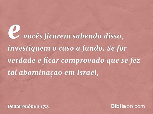 e vocês ficarem sabendo disso, investiguem o caso a fundo. Se for verdade e ficar comprovado que se fez tal abominação em Israel, -- Deuteronômio 17:4