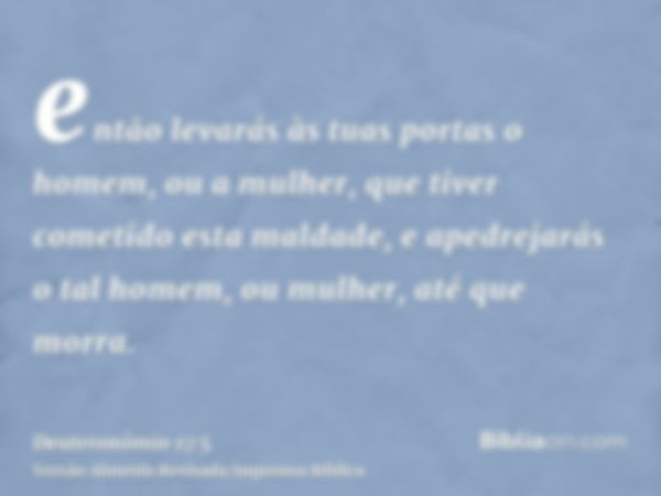 então levarás às tuas portas o homem, ou a mulher, que tiver cometido esta maldade, e apedrejarás o tal homem, ou mulher, até que morra.