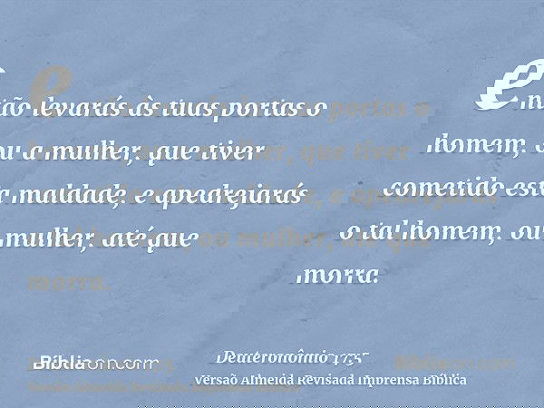 então levarás às tuas portas o homem, ou a mulher, que tiver cometido esta maldade, e apedrejarás o tal homem, ou mulher, até que morra.
