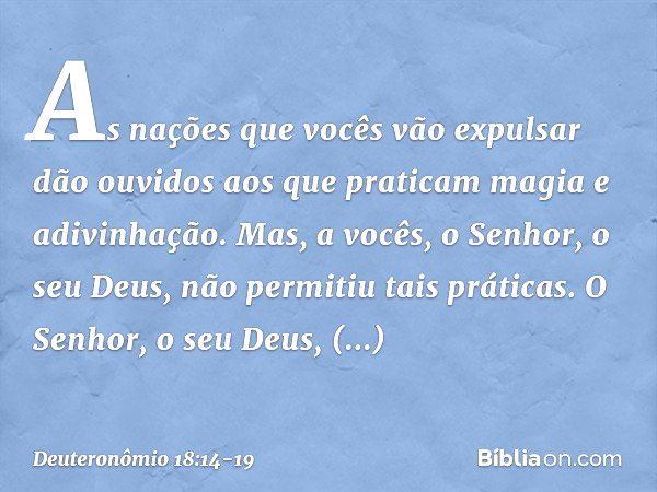 "As nações que vocês vão expulsar dão ouvidos aos que praticam magia e adivinhação. Mas, a vocês, o Senhor, o seu Deus, não permitiu tais práticas. O Senhor, o 