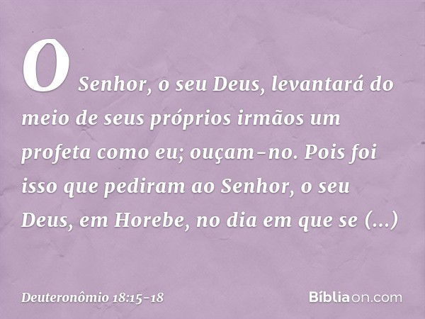 O Senhor, o seu Deus, levantará do meio de seus próprios irmãos um profeta como eu; ouçam-no. Pois foi isso que pediram ao Senhor, o seu Deus, em Horebe, no dia