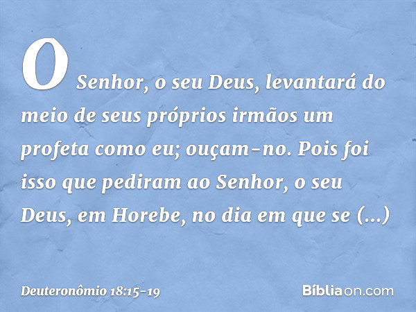 O Senhor, o seu Deus, levantará do meio de seus próprios irmãos um profeta como eu; ouçam-no. Pois foi isso que pediram ao Senhor, o seu Deus, em Horebe, no dia