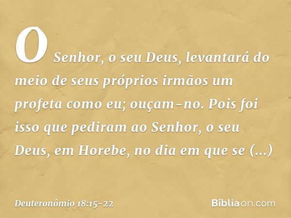 O Senhor, o seu Deus, levantará do meio de seus próprios irmãos um profeta como eu; ouçam-no. Pois foi isso que pediram ao Senhor, o seu Deus, em Horebe, no dia