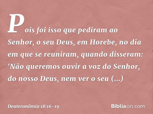 Pois foi isso que pediram ao Senhor, o seu Deus, em Horebe, no dia em que se reuniram, quando disseram: 'Não queremos ouvir a voz do Senhor, do nosso Deus, nem 