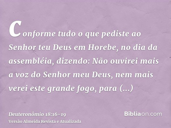 conforme tudo o que pediste ao Senhor teu Deus em Horebe, no dia da assembléia, dizendo: Não ouvirei mais a voz do Senhor meu Deus, nem mais verei este grande f