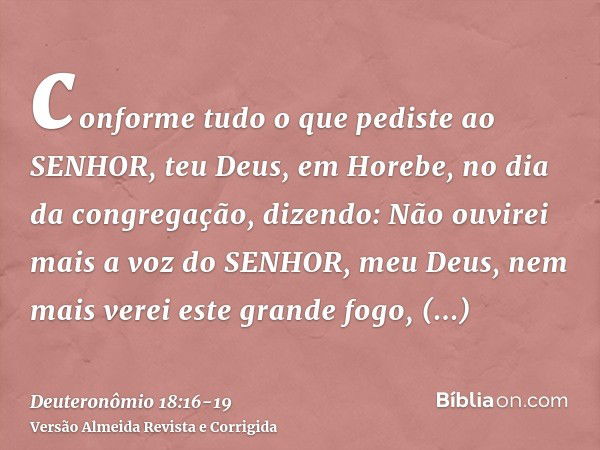 conforme tudo o que pediste ao SENHOR, teu Deus, em Horebe, no dia da congregação, dizendo: Não ouvirei mais a voz do SENHOR, meu Deus, nem mais verei este gran