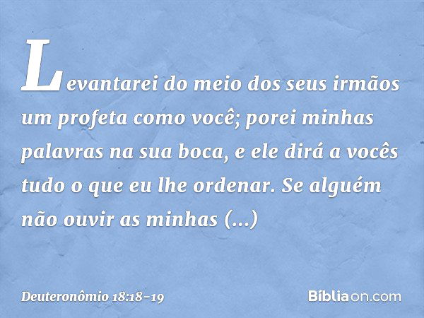 Levantarei do meio dos seus irmãos um profeta como você; porei minhas palavras na sua boca, e ele dirá a vocês tudo o que eu lhe ordenar. Se alguém não ouvir as