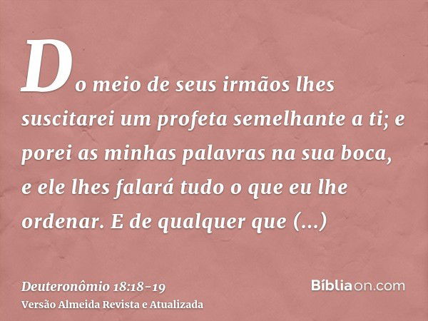 Do meio de seus irmãos lhes suscitarei um profeta semelhante a ti; e porei as minhas palavras na sua boca, e ele lhes falará tudo o que eu lhe ordenar.E de qual