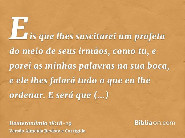 Eis que lhes suscitarei um profeta do meio de seus irmãos, como tu, e porei as minhas palavras na sua boca, e ele lhes falará tudo o que eu lhe ordenar.E será q