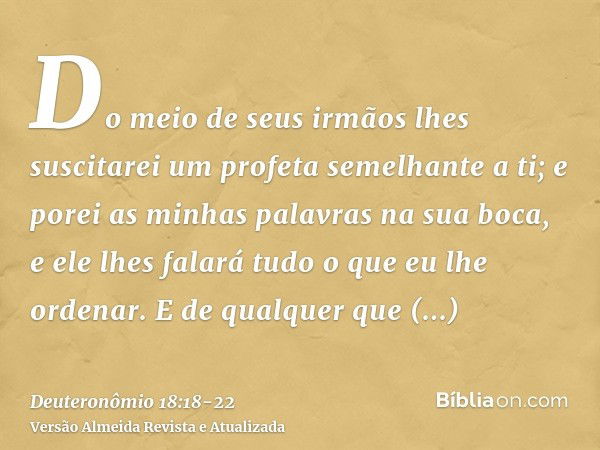 Do meio de seus irmãos lhes suscitarei um profeta semelhante a ti; e porei as minhas palavras na sua boca, e ele lhes falará tudo o que eu lhe ordenar.E de qual