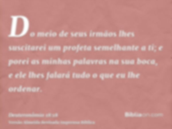 Do meio de seus irmãos lhes suscitarei um profeta semelhante a ti; e porei as minhas palavras na sua boca, e ele lhes falará tudo o que eu lhe ordenar.