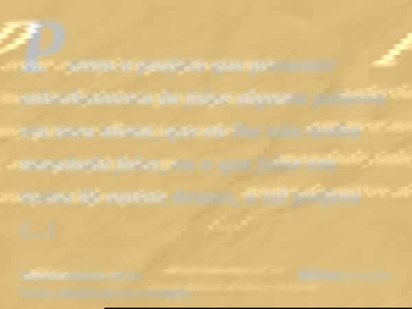 Porém o profeta que presumir soberbamente de falar alguma palavra em meu nome, que eu lhe não tenho mandado falar, ou o que falar em nome de outros deuses, o ta
