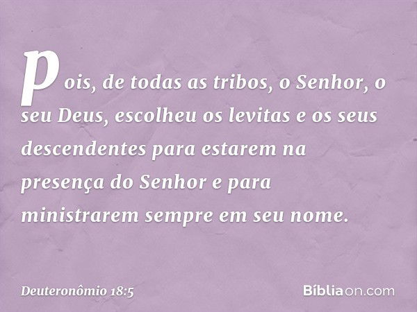 pois, de todas as tribos, o Senhor, o seu Deus, escolheu os levitas e os seus descendentes para estarem na presença do Senhor e para ministrarem sempre em seu n