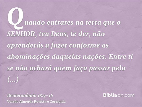 Quando entrares na terra que o SENHOR, teu Deus, te der, não aprenderás a fazer conforme as abominações daquelas nações.Entre ti se não achará quem faça passar 