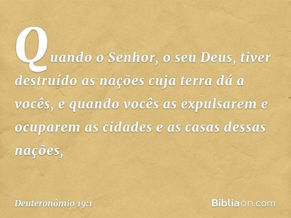 "Quando o Senhor, o seu Deus, tiver destruído as nações cuja terra dá a vocês, e quando vocês as expulsarem e ocuparem as cidades e as casas dessas nações, -- D