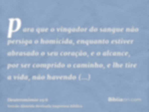 para que o vingador do sangue não persiga o homicida, enquanto estiver abrasado o seu coração, e o alcance, por ser comprido o caminho, e lhe tire a vida, não h