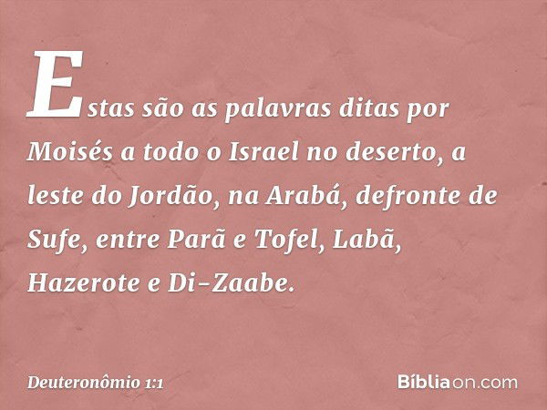 Estas são as palavras ditas por Moisés a todo o Israel no deserto, a leste do Jordão, na Arabá, defronte de Sufe, entre Parã e Tofel, Labã, Hazerote e Di-Zaabe.