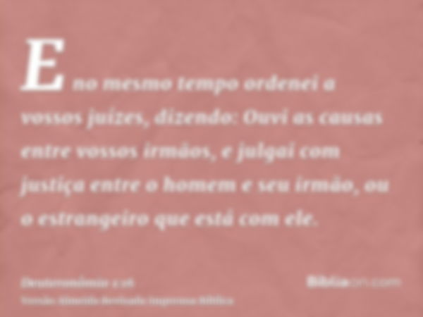 E no mesmo tempo ordenei a vossos juízes, dizendo: Ouvi as causas entre vossos irmãos, e julgai com justiça entre o homem e seu irmão, ou o estrangeiro que está