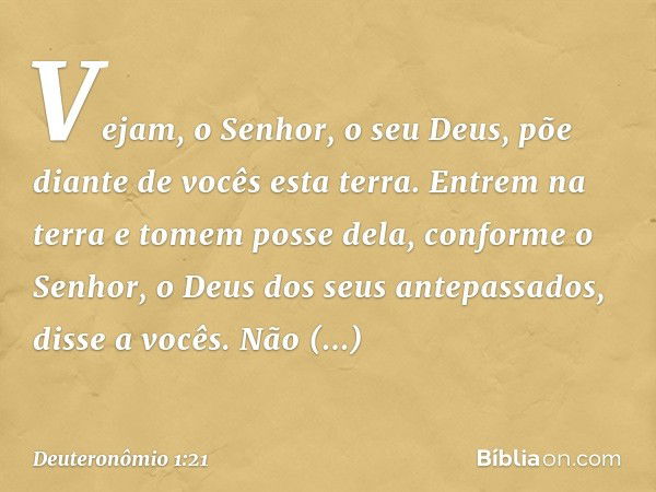 Vejam, o Senhor, o seu Deus, põe diante de vocês esta terra. Entrem na terra e tomem posse dela, conforme o Senhor, o Deus dos seus antepassados, disse a vocês.