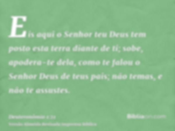 Eis aqui o Senhor teu Deus tem posto esta terra diante de ti; sobe, apodera-te dela, como te falou o Senhor Deus de teus pais; não temas, e não te assustes.