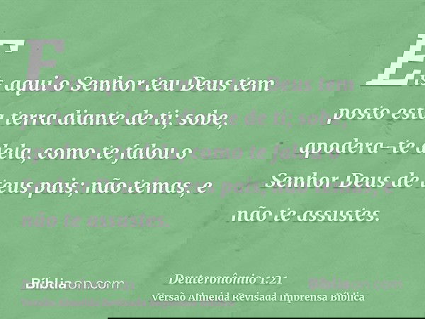Eis aqui o Senhor teu Deus tem posto esta terra diante de ti; sobe, apodera-te dela, como te falou o Senhor Deus de teus pais; não temas, e não te assustes.