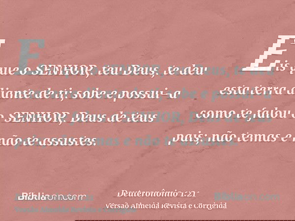 Eis que o SENHOR, teu Deus, te deu esta terra diante de ti; sobe e possui-a como te falou o SENHOR, Deus de teus pais; não temas e não te assustes.