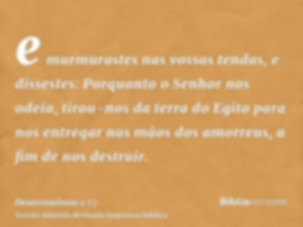 e murmurastes nas vossas tendas, e dissestes: Porquanto o Senhor nos odeia, tirou-nos da terra do Egito para nos entregar nas mãos dos amorreus, a fim de nos de