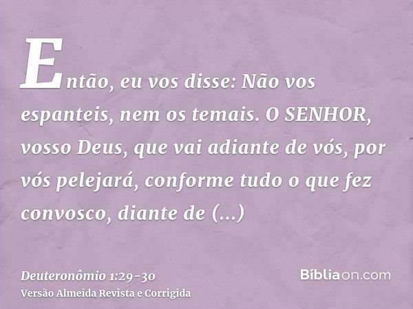 Então, eu vos disse: Não vos espanteis, nem os temais.O SENHOR, vosso Deus, que vai adiante de vós, por vós pelejará, conforme tudo o que fez convosco, diante d